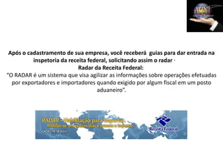 Após o cadastramento de sua empresa, você receberá guias para dar entrada na
          inspetoria da receita federal, solicitando assim o radar ·
                            Radar da Receita Federal:
“O RADAR é um sistema que visa agilizar as informações sobre operações efetuadas
  por exportadores e importadores quando exigido por algum fiscal em um posto
                                   aduaneiro”.
 