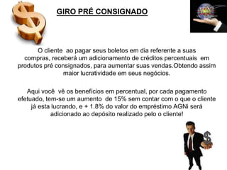 GIRO PRÉ CONSIGNADO




       O cliente ao pagar seus boletos em dia referente a suas
  compras, receberá um adicionamento de créditos percentuais em
produtos pré consignados, para aumentar suas vendas.Obtendo assim
                maior lucratividade em seus negócios.

   Aqui você vê os benefícios em percentual, por cada pagamento
efetuado, tem-se um aumento de 15% sem contar com o que o cliente
     já esta lucrando, e + 1.8% do valor do empréstimo AGNi será
            adicionado ao depósito realizado pelo o cliente!
 
