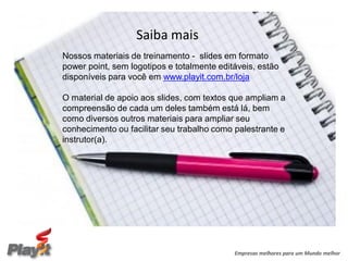 Saiba mais
Nossos materiais de treinamento - slides em formato
power point, sem logotipos e totalmente editáveis, estão
disponíveis para você em www.playit.com.br/loja

O material de apoio aos slides, com textos que ampliam a
compreensão de cada um deles também está lá, bem
como diversos outros materiais para ampliar seu
conhecimento ou facilitar seu trabalho como palestrante e
instrutor(a).




                                            Empresas melhores para um Mundo melhor
 