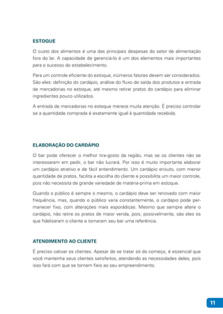 11
ESTOQUE
O custo dos alimentos é uma das principais despesas do setor de alimentação
fora do lar. A capacidade de gerenciá-lo é um dos elementos mais importantes
para o sucesso do estabelecimento.
Para um controle eficiente do estoque, inúmeros fatores devem ser considerados.
São eles: definição do cardápio, análise do fluxo de saída dos produtos e entrada
de mercadorias no estoque, até mesmo retirar pratos do cardápio para eliminar
ingredientes pouco utilizados.
A entrada de mercadorias no estoque merece muita atenção. É preciso controlar
se a quantidade comprada é exatamente igual à quantidade recebida.
ELABORAÇÃO DO CARDÁPIO
O bar pode oferecer o melhor tira-gosto da região, mas se os clientes não se
interessarem em pedir, o bar não lucrará. Por isso é muito importante elaborar
um cardápio atrativo e de fácil entendimento. Um cardápio enxuto, com menor
quantidade de pratos, facilita a escolha do cliente e possibilita um maior controle,
pois não necessita de grande variedade de matéria-prima em estoque.
Quando o público é sempre o mesmo, o cardápio deve ser renovado com maior
frequência, mas, quando o público varia constantemente, o cardápio pode per-
manecer fixo, com alterações mais esporádicas. Mesmo que sempre altere o
cardápio, não retire os pratos de maior venda, pois, possivelmente, são eles os
que fidelizaram o cliente e tornaram seu bar uma referência.
ATENDIMENTO AO CLIENTE
É preciso cativar os clientes. Apesar de se tratar só do começo, é essencial que
você mantenha seus clientes satisfeitos, atendendo as necessidades deles, pois
isso fará com que se tornem fieis ao seu empreendimento.
 