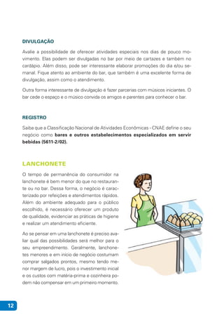 12
DIVULGAÇÃO
Avalie a possibilidade de oferecer atividades especiais nos dias de pouco mo-
vimento. Elas podem ser divulgadas no bar por meio de cartazes e também no
cardápio. Além disso, pode ser interessante elaborar promoções do dia e/ou se-
manal. Fique atento ao ambiente do bar, que também é uma excelente forma de
divulgação, assim como o atendimento.
Outra forma interessante de divulgação é fazer parcerias com músicos iniciantes. O
bar cede o espaço e o músico convida os amigos e parentes para conhecer o bar.
REGISTRO
Saiba que a Classificação Nacional de Atividades Econômicas - CNAE define o seu
negócio como bares e outros estabelecimentos especializados em servir
bebidas (5611-2/02).
LANCHONETE
O tempo de permanência do consumidor na
lanchonete é bem menor do que no restauran-
te ou no bar. Dessa forma, o negócio é carac-
terizado por refeições e atendimentos rápidos.
Além do ambiente adequado para o público
escolhido, é necessário oferecer um produto
de qualidade, evidenciar as práticas de higiene
e realizar um atendimento eficiente.
Ao se pensar em uma lanchonete é preciso ava-
liar qual das possibilidades será melhor para o
seu empreendimento. Geralmente, lanchone-
tes menores e em início de negócio costumam
comprar salgados prontos, mesmo tendo me-
nor margem de lucro, pois o investimento inicial
e os custos com matéria-prima e cozinheira po-
dem não compensar em um primeiro momento.
 