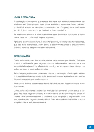 13
LOCAL E ESTRUTURA
A localização é um aspecto que merece destaque, pois as lanchonetes devem ser
instaladas em locais visíveis. Além disso, avalie se o local não é muito “parado”
ou de difícil acesso, se há muitos concorrentes, etc. Em geral, estar próximo de
escolas, lojas comerciais ou escritórios traz bons resultados.
As instalações elétricas e hidráulicas devem estar em ótimas condições, e o am-
biente deve ser confortável, limpo e organizado.
Aproveite a iluminação natural. Se não for possível, use lâmpadas fluorescentes,
que são mais econômicas. Além disso, o local deve favorecer a circulação dos
clientes, inclusive das pessoas com deficiência.
DIFERENCIAÇÃO
Quem vai montar uma lanchonete precisa saber o que quer vender. Tem que
possuir um diferencial, pois salgados comuns todos vendem. Mesmo que a sua
especialidade seja coxinha, ela deve ter um algo a mais, que a diferencie das co-
xinhas servidas em outras lanchonetes.
Sempre ofereça novidades para o seu cliente, por exemplo, ofereça pelo menos
dois salgados diferentes no cardápio, a cada seis meses. Aproveite a oportunida-
de e retire aqueles que vendem menos.
Além disso, avalie a possibilidade de instalar uma pia para higienização das mãos
dos clientes.
Outro ponto importante se refere ao manuseio do alimento. Quem serve o sal-
gado não pode pegar no dinheiro. Caso não tenha um funcionário para dividir as
tarefas, uma forma de resolver o problema pode ser pegar o salgado com uma
luva, retirá-la para pegar o dinheiro depois fazer a limpeza das mãos com o álcool
em gel e colocar as luvas novamente.
 