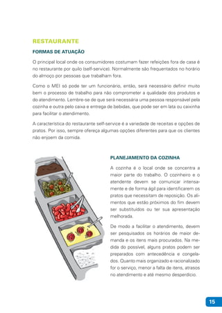 15
RESTAURANTE
FORMAS DE ATUAÇÃO
O principal local onde os consumidores costumam fazer refeições fora de casa é
no restaurante por quilo (self-service). Normalmente são frequentados no horário
do almoço por pessoas que trabalham fora.
Como o MEI só pode ter um funcionário, então, será necessário definir muito
bem o processo de trabalho para não comprometer a qualidade dos produtos e
do atendimento. Lembre-se de que será necessária uma pessoa responsável pela
cozinha e outra pelo caixa e entrega de bebidas, que pode ser em lata ou caixinha
para facilitar o atendimento.
A característica do restaurante self-service é a variedade de receitas e opções de
pratos. Por isso, sempre ofereça algumas opções diferentes para que os clientes
não enjoem da comida.
PLANEJAMENTO DA COZINHA
A cozinha é o local onde se concentra a
maior parte do trabalho. O cozinheiro e o
atendente devem se comunicar intensa-
mente e de forma ágil para identificarem os
pratos que necessitam de reposição. Os ali-
mentos que estão próximos do fim devem
ser substituídos ou ter sua apresentação
melhorada.
De modo a facilitar o atendimento, devem
ser pesquisados os horários de maior de-
manda e os itens mais procurados. Na me-
dida do possível, alguns pratos podem ser
preparados com antecedência e congela-
dos. Quanto mais organizado e racionalizado
for o serviço, menor a falta de itens, atrasos
no atendimento e até mesmo desperdício.
 