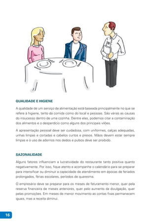 16
QUALIDADE E HIGIENE
A qualidade de um serviço de alimentação está baseada principalmente no que se
refere à higiene, tanto da comida como do local e pessoas. São várias as causas
do insucesso dentro de uma cozinha. Dentre elas, podemos citar a contaminação
dos alimentos e o desperdício como alguns dos principais vilões.
A apresentação pessoal deve ser cuidadosa, com uniformes, calças adequadas,
unhas limpas e cortadas e cabelos curtos e presos. Mãos devem estar sempre
limpas e o uso de adornos nos dedos e pulsos deve ser proibido.
SAZONALIDADE
Alguns fatores influenciam a lucratividade do restaurante tanto positiva quanto
negativamente. Por isso, fique atento e acompanhe o calendário para se preparar
para intensificar ou diminuir a capacidade de atendimento em épocas de feriados
prolongados, férias escolares, períodos de quaresma.
O empresário deve se preparar para os meses de faturamento menor, quer pela
reserva financeira de meses anteriores, quer pelo aumento da divulgação, quer
pelas promoções. Em meses de menor movimento as contas fixas permanecem
iguais, mas a receita diminui.
 
