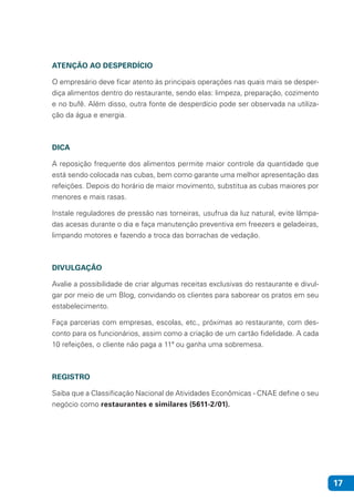 17
ATENÇÃO AO DESPERDÍCIO
O empresário deve ficar atento às principais operações nas quais mais se desper-
diça alimentos dentro do restaurante, sendo elas: limpeza, preparação, cozimento
e no bufê. Além disso, outra fonte de desperdício pode ser observada na utiliza-
ção da água e energia.
DICA
A reposição frequente dos alimentos permite maior controle da quantidade que
está sendo colocada nas cubas, bem como garante uma melhor apresentação das
refeições. Depois do horário de maior movimento, substitua as cubas maiores por
menores e mais rasas.
Instale reguladores de pressão nas torneiras, usufrua da luz natural, evite lâmpa-
das acesas durante o dia e faça manutenção preventiva em freezers e geladeiras,
limpando motores e fazendo a troca das borrachas de vedação.
DIVULGAÇÃO
Avalie a possibilidade de criar algumas receitas exclusivas do restaurante e divul-
gar por meio de um Blog, convidando os clientes para saborear os pratos em seu
estabelecimento.
Faça parcerias com empresas, escolas, etc., próximas ao restaurante, com des-
conto para os funcionários, assim como a criação de um cartão fidelidade. A cada
10 refeições, o cliente não paga a 11ª ou ganha uma sobremesa.
REGISTRO
Saiba que a Classificação Nacional de Atividades Econômicas - CNAE define o seu
negócio como restaurantes e similares (5611-2/01).
 