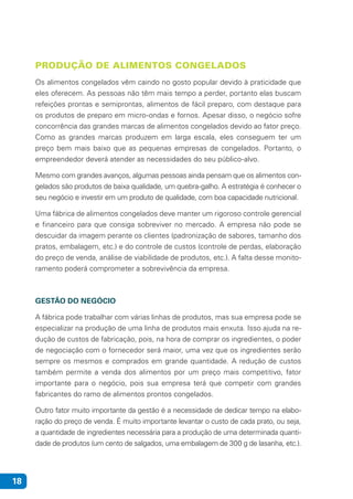 18
PRODUÇÃO DE ALIMENTOS CONGELADOS
Os alimentos congelados vêm caindo no gosto popular devido à praticidade que
eles oferecem. As pessoas não têm mais tempo a perder, portanto elas buscam
refeições prontas e semiprontas, alimentos de fácil preparo, com destaque para
os produtos de preparo em micro-ondas e fornos. Apesar disso, o negócio sofre
concorrência das grandes marcas de alimentos congelados devido ao fator preço.
Como as grandes marcas produzem em larga escala, eles conseguem ter um
preço bem mais baixo que as pequenas empresas de congelados. Portanto, o
empreendedor deverá atender as necessidades do seu público-alvo.
Mesmo com grandes avanços, algumas pessoas ainda pensam que os alimentos con-
gelados são produtos de baixa qualidade, um quebra-galho. A estratégia é conhecer o
seu negócio e investir em um produto de qualidade, com boa capacidade nutricional.
Uma fábrica de alimentos congelados deve manter um rigoroso controle gerencial
e financeiro para que consiga sobreviver no mercado. A empresa não pode se
descuidar da imagem perante os clientes (padronização de sabores, tamanho dos
pratos, embalagem, etc.) e do controle de custos (controle de perdas, elaboração
do preço de venda, análise de viabilidade de produtos, etc.). A falta desse monito-
ramento poderá comprometer a sobrevivência da empresa.
GESTÃO DO NEGÓCIO
A fábrica pode trabalhar com várias linhas de produtos, mas sua empresa pode se
especializar na produção de uma linha de produtos mais enxuta. Isso ajuda na re-
dução de custos de fabricação, pois, na hora de comprar os ingredientes, o poder
de negociação com o fornecedor será maior, uma vez que os ingredientes serão
sempre os mesmos e comprados em grande quantidade. A redução de custos
também permite a venda dos alimentos por um preço mais competitivo, fator
importante para o negócio, pois sua empresa terá que competir com grandes
fabricantes do ramo de alimentos prontos congelados.
Outro fator muito importante da gestão é a necessidade de dedicar tempo na elabo-
ração do preço de venda. É muito importante levantar o custo de cada prato, ou seja,
a quantidade de ingredientes necessária para a produção de uma determinada quanti-
dade de produtos (um cento de salgados, uma embalagem de 300 g de lasanha, etc.).
 