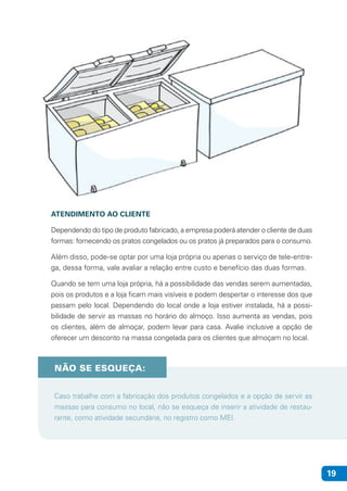 19
ATENDIMENTO AO CLIENTE
Dependendo do tipo de produto fabricado, a empresa poderá atender o cliente de duas
formas: fornecendo os pratos congelados ou os pratos já preparados para o consumo.
Além disso, pode-se optar por uma loja própria ou apenas o serviço de tele-entre-
ga, dessa forma, vale avaliar a relação entre custo e benefício das duas formas.
Quando se tem uma loja própria, há a possibilidade das vendas serem aumentadas,
pois os produtos e a loja ficam mais visíveis e podem despertar o interesse dos que
passam pelo local. Dependendo do local onde a loja estiver instalada, há a possi-
bilidade de servir as massas no horário do almoço. Isso aumenta as vendas, pois
os clientes, além de almoçar, podem levar para casa. Avalie inclusive a opção de
oferecer um desconto na massa congelada para os clientes que almoçam no local.
NÃO SE ESQUEÇA:
Caso trabalhe com a fabricação dos produtos congelados e a opção de servir as
massas para consumo no local, não se esqueça de inserir a atividade de restau-
rante, como atividade secundária, no registro como MEI.
 