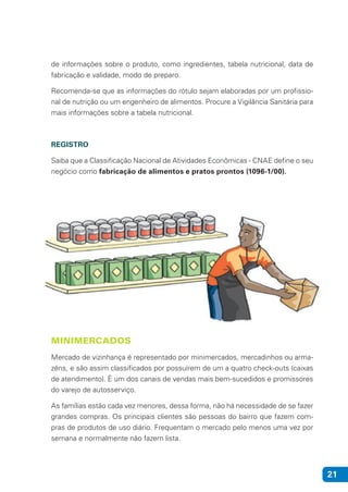 21
de informações sobre o produto, como ingredientes, tabela nutricional, data de
fabricação e validade, modo de preparo.
Recomenda-se que as informações do rótulo sejam elaboradas por um profissio-
nal de nutrição ou um engenheiro de alimentos. Procure a Vigilância Sanitária para
mais informações sobre a tabela nutricional.
REGISTRO
Saiba que a Classificação Nacional de Atividades Econômicas - CNAE define o seu
negócio como fabricação de alimentos e pratos prontos (1096-1/00).
MINIMERCADOS
Mercado de vizinhança é representado por minimercados, mercadinhos ou arma-
zéns, e são assim classificados por possuírem de um a quatro check-outs (caixas
de atendimento). É um dos canais de vendas mais bem-sucedidos e promissores
do varejo de autosserviço.
As famílias estão cada vez menores, dessa forma, não há necessidade de se fazer
grandes compras. Os principais clientes são pessoas do bairro que fazem com-
pras de produtos de uso diário. Frequentam o mercado pelo menos uma vez por
semana e normalmente não fazem lista.
 