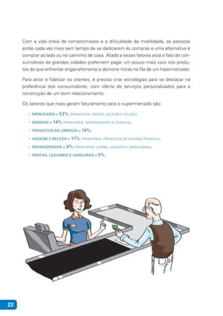 22
Com a vida cheia de compromissos e a dificuldade de mobilidade, as pessoas
estão cada vez mais sem tempo de se dedicarem às compras e uma alternativa é
comprar ao lado ou no caminho de casa. Aliado a esses fatores está o fato de con-
sumidores de grandes cidades preferirem pagar um pouco mais caro nos produ-
tos do que enfrentar engarrafamento e demorar horas na fila de um hipermercado.
Para atrair e fidelizar os clientes, é preciso criar estratégias para se destacar na
preferência dos consumidores, com oferta de serviços personalizados para a
construção de um bom relacionamento.
Os setores que mais geram faturamento para o supermercado são:
• MERCEARIA = 53% (PRINCIPAIS: ARROZ, AÇÚCAR E FEIJÃO);
• BEBIDAS = 14% (PRINCIPAIS: REFRIGERANTE E CERVEJA);
• PRODUTOS DE LIMPEZA = 14%;
• HIGIENE E BELEZA = 11% (PRINCIPAIS: PRODUTOS DE HIGIENE PESSOAL);
• REFRIGERADOS = 9% (PRINCIPAIS: CARNE, IOGURTE E MARGARINA);
• FRUTAS, LEGUMES E VERDURAS = 5%.
 
