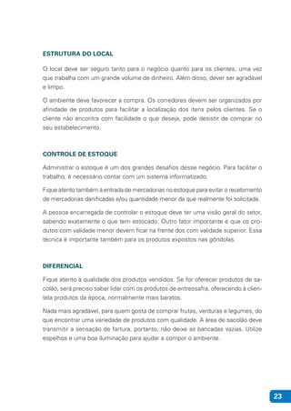 23
ESTRUTURA DO LOCAL
O local deve ser seguro tanto para o negócio quanto para os clientes, uma vez
que trabalha com um grande volume de dinheiro. Além disso, dever ser agradável
e limpo.
O ambiente deve favorecer a compra. Os corredores devem ser organizados por
afinidade de produtos para facilitar a localização dos itens pelos clientes. Se o
cliente não encontra com facilidade o que deseja, pode desistir de comprar no
seu estabelecimento.
CONTROLE DE ESTOQUE
Administrar o estoque é um dos grandes desafios desse negócio. Para facilitar o
trabalho, é necessário contar com um sistema informatizado.
Fique atento também à entrada de mercadorias no estoque para evitar o recebimento
de mercadorias danificadas e/ou quantidade menor da que realmente foi solicitada.
A pessoa encarregada de controlar o estoque deve ter uma visão geral do setor,
sabendo exatamente o que tem estocado. Outro fator importante é que os pro-
dutos com validade menor devem ficar na frente dos com validade superior. Essa
técnica é importante também para os produtos expostos nas gôndolas.
DIFERENCIAL
Fique atento à qualidade dos produtos vendidos. Se for oferecer produtos de sa-
colão, será preciso saber lidar com os produtos de entressafra, oferecendo à clien-
tela produtos da época, normalmente mais baratos.
Nada mais agradável, para quem gosta de comprar frutas, verduras e legumes, do
que encontrar uma variedade de produtos com qualidade. A área de sacolão deve
transmitir a sensação de fartura, portanto, não deixe as bancadas vazias. Utilize
espelhos e uma boa iluminação para ajudar a compor o ambiente.
 
