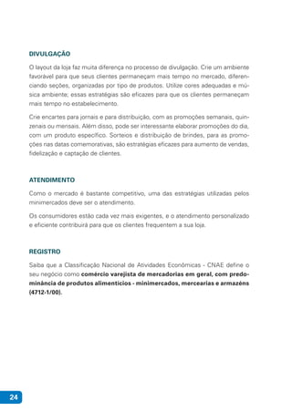 24
DIVULGAÇÃO
O layout da loja faz muita diferença no processo de divulgação. Crie um ambiente
favorável para que seus clientes permaneçam mais tempo no mercado, diferen-
ciando seções, organizadas por tipo de produtos. Utilize cores adequadas e mú-
sica ambiente; essas estratégias são eficazes para que os clientes permaneçam
mais tempo no estabelecimento.
Crie encartes para jornais e para distribuição, com as promoções semanais, quin-
zenais ou mensais. Além disso, pode ser interessante elaborar promoções do dia,
com um produto específico. Sorteios e distribuição de brindes, para as promo-
ções nas datas comemorativas, são estratégias eficazes para aumento de vendas,
fidelização e captação de clientes.
ATENDIMENTO
Como o mercado é bastante competitivo, uma das estratégias utilizadas pelos
minimercados deve ser o atendimento.
Os consumidores estão cada vez mais exigentes, e o atendimento personalizado
e eficiente contribuirá para que os clientes frequentem a sua loja.
REGISTRO
Saiba que a Classificação Nacional de Atividades Econômicas - CNAE define o
seu negócio como comércio varejista de mercadorias em geral, com predo-
minância de produtos alimentícios - minimercados, mercearias e armazéns
(4712-1/00).
 