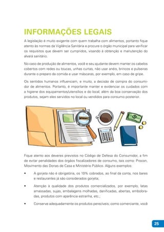 25
INFORMAÇÕES LEGAIS
A legislação é muito exigente com quem trabalha com alimentos, portanto fique
atento às normas da Vigilância Sanitária e procure o órgão municipal para verificar
os requisitos que devem ser cumpridos, visando à obtenção e manutenção do
alvará sanitário.
No caso de produção de alimentos, você e seu ajudante devem manter os cabelos
cobertos com redes ou toucas, unhas curtas, não usar anéis, brincos e pulseiras
durante o preparo da comida e usar máscaras, por exemplo, em caso de gripe.
Os sentidos humanos influenciam, e muito, a decisão de compra do consumi-
dor de alimentos. Portanto, é importante manter e evidenciar os cuidados com
a higiene dos equipamentos/utensílios e do local, além da boa conservação dos
produtos, sejam eles servidos no local ou vendidos para consumo posterior.
Fique atento aos deveres previstos no Código de Defesa do Consumidor, a fim
de evitar penalidades dos órgãos fiscalizadores de consumo, tais como: Procon,
Movimento das Donas de Casa e Ministério Público. Alguns exemplos:
• 	 A gorjeta não é obrigatória, os 10% cobrados, ao final da conta, nos bares
e restaurantes já são considerados gorjeta;
• 	 Atenção à qualidade dos produtos comercializados, por exemplo, latas
amassadas, sujas, embalagens molhadas, danificadas, abertas, embolora-
das, produtos com aparência estranha, etc.;
• 	 Conserve adequadamente os produtos perecíveis; como comerciante, você
 