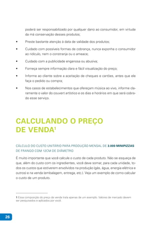 26
poderá ser responsabilizado por qualquer dano ao consumidor, em virtude
da má conservação desses produtos;
• 	 Preste bastante atenção à data de validade dos produtos;
• 	 Cuidado com possíveis formas de cobrança, nunca exponha o consumidor
ao ridículo, nem o constranja ou o ameace;
• 	 Cuidado com a publicidade enganosa ou abusiva;
• 	 Forneça sempre informação clara e fácil visualização do preço;
• 	 Informe ao cliente sobre a aceitação de cheques e cartões, antes que ele
faça o pedido ou compra;
• 	 Nos casos de estabelecimentos que ofereçam música ao vivo, informe cla-
ramente o valor do couvert artístico e os dias e horários em que será cobra-
do esse serviço.
CALCULANDO O PREÇO
DE VENDA1
CÁLCULO DO CUSTO UNITÁRIO PARA PRODUÇÃO MENSAL DE 3.000 MINIPIZZAS
DE FRANGO COM 12CM DE DIÂMETRO
É muito importante que você calcule o custo de cada produto. Não se esqueça de
que, além do custo com os ingredientes, você deve somar, para cada unidade, to-
dos os custos que estiverem envolvidos na produção (gás, água, energia elétrica e
outros) e na venda (embalagem, entrega, etc.). Veja um exemplo de como calcular
o custo de um produto.
1 Essa composição do preço de venda trata apenas de um exemplo. Valores de mercado devem
ser pesquisados e aplicados por você.
 