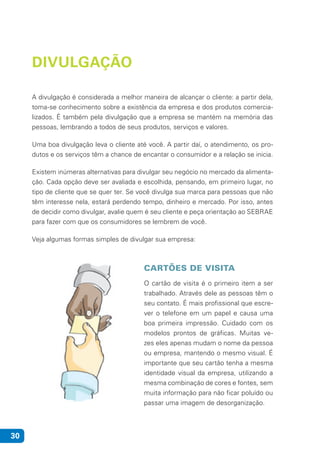 30
DIVULGAÇÃO
A divulgação é considerada a melhor maneira de alcançar o cliente: a partir dela,
toma-se conhecimento sobre a existência da empresa e dos produtos comercia-
lizados. É também pela divulgação que a empresa se mantém na memória das
pessoas, lembrando a todos de seus produtos, serviços e valores.
Uma boa divulgação leva o cliente até você. A partir daí, o atendimento, os pro-
dutos e os serviços têm a chance de encantar o consumidor e a relação se inicia.
Existem inúmeras alternativas para divulgar seu negócio no mercado da alimenta-
ção. Cada opção deve ser avaliada e escolhida, pensando, em primeiro lugar, no
tipo de cliente que se quer ter. Se você divulga sua marca para pessoas que não
têm interesse nela, estará perdendo tempo, dinheiro e mercado. Por isso, antes
de decidir como divulgar, avalie quem é seu cliente e peça orientação ao SEBRAE
para fazer com que os consumidores se lembrem de você.
Veja algumas formas simples de divulgar sua empresa:
CARTÕES DE VISITA
O cartão de visita é o primeiro item a ser
trabalhado. Através dele as pessoas têm o
seu contato. É mais profissional que escre-
ver o telefone em um papel e causa uma
boa primeira impressão. Cuidado com os
modelos prontos de gráficas. Muitas ve-
zes eles apenas mudam o nome da pessoa
ou empresa, mantendo o mesmo visual. É
importante que seu cartão tenha a mesma
identidade visual da empresa, utilizando a
mesma combinação de cores e fontes, sem
muita informação para não ficar poluído ou
passar uma imagem de desorganização.
 