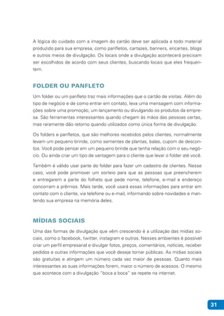 31
A lógica do cuidado com a imagem do cartão deve ser aplicada a todo material
produzido para sua empresa, como panfletos, cartazes, banners, encartes, blogs
e outros meios de divulgação. Os locais onde a divulgação acontecerá precisam
ser escolhidos de acordo com seus clientes, buscando locais que eles frequen-
tem.
FOLDER OU PANFLETO
Um folder ou um panfleto traz mais informações que o cartão de visitas. Além do
tipo de negócio e de como entrar em contato, leva uma mensagem com informa-
ções sobre uma promoção, um lançamento ou divulgando os produtos da empre-
sa. São ferramentas interessantes quando chegam às mãos das pessoas certas,
mas raramente dão retorno quando utilizados como única forma de divulgação.
Os folders e panfletos, que são melhores recebidos pelos clientes, normalmente
levam um pequeno brinde, como sementes de plantas, balas, cupom de descon-
tos. Você pode pensar em um pequeno brinde que tenha relação com o seu negó-
cio. Ou ainda criar um tipo de vantagem para o cliente que levar o folder até você.
Também é válido usar parte do folder para fazer um cadastro de clientes. Nesse
caso, você pode promover um sorteio para que as pessoas que preencherem
e entregarem a parte do folheto que pede nome, telefone, e-mail e endereço
concorram a prêmios. Mais tarde, você usará essas informações para entrar em
contato com o cliente, via telefone ou e-mail, informando sobre novidades e man-
tendo sua empresa na memória deles.
MÍDIAS SOCIAIS
Uma das formas de divulgação que vêm crescendo é a utilização das mídias so-
ciais, como o facebook, twitter, instagram e outros. Nesses ambientes é possível
criar um perfil empresarial e divulgar fotos, preços, comentários, notícias, receber
pedidos e outras informações que você deseje tornar públicas. As mídias sociais
são gratuitas e atingem um número cada vez maior de pessoas. Quanto mais
interessantes as suas informações forem, maior o número de acessos. O mesmo
que acontece com a divulgação “boca a boca” se repete na internet.
 