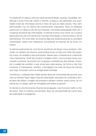 32
A criação de um blog ou site com dicas de alimentação, receitas, novidades, ten-
dências é outra forma de utilizar a internet. O blog ou site demanda uma quan-
tidade maior de informação escrita e fotos do que as redes sociais, mas, bem
administrado, traz um retorno de conhecimento importante. Tanto no facebook
quanto em um blog ou site da sua empresa, a principal preocupação deve ser a
mudança constante das informações. A internet é como uma vitrine: se o usuário
passa pelo seu site e vê sempre as mesmas informações, o mesmo layout, ele se
desinteressa. Por outro lado, se encontra algo que estava buscando ou considera
interessante, voltará com frequência, aumentando as chances de se tornar um
cliente.
A internet pode ainda ser uma forma econômica de lançar novos produtos. Utili-
zando um cadastro de clientes, você poderá enviar e-mails com fotos dos produ-
tos novos, do cardápio e das promoções. Nesse caso, a frequência é o elemento
mais interessante. Você não enviará o cardápio inteiro, mas os pratos novos, pro-
moções e eventos, de acordo com os gostos e preferências dos clientes, toman-
do o cuidado de escolher o que enviar para cada pessoa, de forma a não ficar
cansativo. É interessante, também, a divulgação nos sites de busca da internet
que, hoje, funcionam como as antigas listas amarelas.
Lembre-se: a utilização das mídias sociais deve ser monitorada diariamente, pois
caso os clientes façam algum tipo de reclamação, esta deve ser resolvida a tem-
po para não afetar a imagem da empresa e perder o cliente, assim como, se um
cliente faz um elogio, deve ser divulgado para todos os demais.
A internet é uma ferramenta eficiente de divulgação, mas funciona melhor a mé-
dio prazo. Para um esforço concentrado, deve ser acompanhada de outros tipos
de publicidade e propaganda.
 