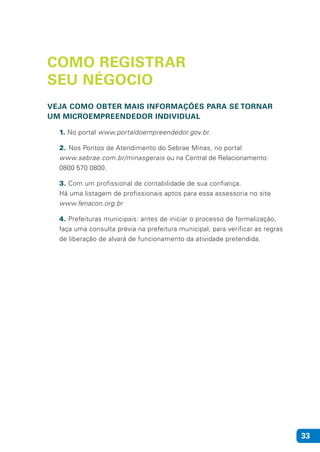 33
COMO REGISTRAR
SEU NÉGOCIO
VEJA COMO OBTER MAIS INFORMAÇÕES PARA SE TORNAR
UM MICROEMPREENDEDOR INDIVIDUAL
1. No portal www.portaldoempreendedor.gov.br.
2. Nos Pontos de Atendimento do Sebrae Minas, no portal
www.sebrae.com.br/minasgerais ou na Central de Relacionamento:
0800 570 0800.
3. Com um profissional de contabilidade de sua confiança.
Há uma listagem de profissionais aptos para essa assessoria no site
www.fenacon.org.br
4. Prefeituras municipais: antes de iniciar o processo de formalização,
faça uma consulta prévia na prefeitura municipal, para verificar as regras
de liberação de alvará de funcionamento da atividade pretendida.
 