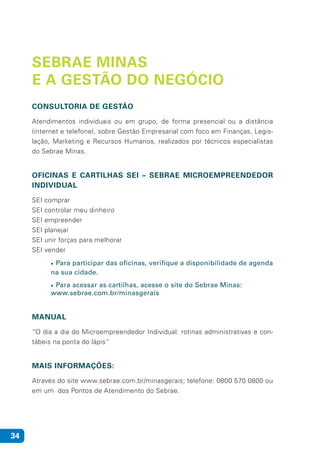34
SEBRAE MINAS
E A GESTÃO DO NEGÓCIO
CONSULTORIA DE GESTÃO
Atendimentos individuais ou em grupo, de forma presencial ou a distância
(internet e telefone), sobre Gestão Empresarial com foco em Finanças, Legis-
lação, Marketing e Recursos Humanos, realizados por técnicos especialistas
do Sebrae Minas.
OFICINAS E CARTILHAS SEI – SEBRAE MICROEMPREENDEDOR
INDIVIDUAL
SEI comprar
SEI controlar meu dinheiro
SEI empreender
SEI planejar
SEI unir forças para melhorar
SEI vender
•	Para participar das oficinas, verifique a disponibilidade de agenda
na sua cidade.
•	Para acessar as cartilhas, acesse o site do Sebrae Minas:			
www.sebrae.com.br/minasgerais
MANUAL
“O dia a dia do Microempreendedor Individual: rotinas administrativas e con-
tábeis na ponta do lápis”
MAIS INFORMAÇÕES:
Através do site www.sebrae.com.br/minasgerais; telefone: 0800 570 0800 ou
em um dos Pontos de Atendimento do Sebrae.
 