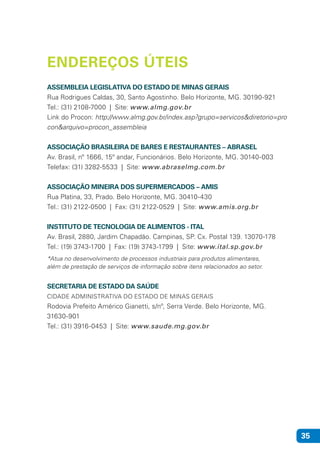 35
ASSEMBLEIA LEGISLATIVA DO ESTADO DE MINAS GERAIS
Rua Rodrigues Caldas, 30, Santo Agostinho. Belo Horizonte, MG. 30190-921
Tel.: (31) 2108-7000 | Site: www.almg.gov.br
Link do Procon: http://www.almg.gov.br/index.asp?grupo=servicos&diretorio=pro
con&arquivo=procon_assembleia
ASSOCIAÇÃO BRASILEIRA DE BARES E RESTAURANTES – ABRASEL
Av. Brasil, nº 1666, 15º andar, Funcionários. Belo Horizonte, MG. 30140-003
Telefax: (31) 3282-5533 | Site: www.abraselmg.com.br
ASSOCIAÇÃO MINEIRA DOS SUPERMERCADOS – AMIS
Rua Platina, 33, Prado. Belo Horizonte, MG. 30410-430
Tel.: (31) 2122-0500 | Fax: (31) 2122-0529 | Site: www.amis.org.br
INSTITUTO DE TECNOLOGIA DE ALIMENTOS - ITAL
Av. Brasil, 2880, Jardim Chapadão. Campinas, SP. Cx. Postal 139. 13070-178
Tel.: (19) 3743-1700 | Fax: (19) 3743-1799 | Site: www.ital.sp.gov.br
*Atua no desenvolvimento de processos industriais para produtos alimentares,
além de prestação de serviços de informação sobre itens relacionados ao setor.
SECRETARIA DE ESTADO DA SAÚDE
CIDADE ADMINISTRATIVA DO ESTADO DE MINAS GERAIS
Rodovia Prefeito Américo Gianetti, s/nº, Serra Verde. Belo Horizonte, MG.
31630-901
Tel.: (31) 3916-0453 | Site: www.saude.mg.gov.br
ENDEREÇOS ÚTEIS
 