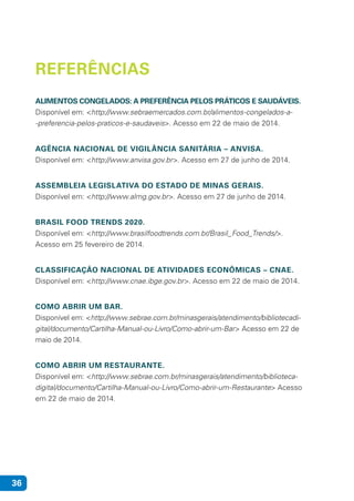 36
REFERÊNCIAS
ALIMENTOS CONGELADOS: A PREFERÊNCIA PELOS PRÁTICOS E SAUDÁVEIS.
Disponível em: <http://www.sebraemercados.com.br/alimentos-congelados-a-
-preferencia-pelos-praticos-e-saudaveis>. Acesso em 22 de maio de 2014.
AGÊNCIA NACIONAL DE VIGILÂNCIA SANITÁRIA – ANVISA.
Disponível em: <http://www.anvisa.gov.br>. Acesso em 27 de junho de 2014.
ASSEMBLEIA LEGISLATIVA DO ESTADO DE MINAS GERAIS.
Disponível em: <http://www.almg.gov.br>. Acesso em 27 de junho de 2014.
BRASIL FOOD TRENDS 2020.
Disponível em: <http://www.brasilfoodtrends.com.br/Brasil_Food_Trends/>.
Acesso em 25 fevereiro de 2014.
CLASSIFICAÇÃO NACIONAL DE ATIVIDADES ECONÔMICAS – CNAE.
Disponível em: <http://www.cnae.ibge.gov.br>. Acesso em 22 de maio de 2014.
COMO ABRIR UM BAR.
Disponível em: <http://www.sebrae.com.br/minasgerais/atendimento/bibliotecadi-
gital/documento/Cartilha-Manual-ou-Livro/Como-abrir-um-Bar> Acesso em 22 de
maio de 2014.
COMO ABRIR UM RESTAURANTE.
Disponível em: <http://www.sebrae.com.br/minasgerais/atendimento/biblioteca-
digital/documento/Cartilha-Manual-ou-Livro/Como-abrir-um-Restaurante> Acesso
em 22 de maio de 2014.
 