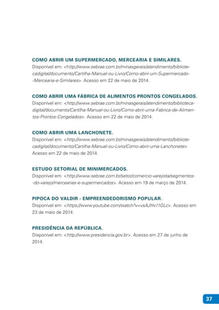 37
COMO ABRIR UM SUPERMERCADO, MERCEARIA E SIMILARES.
Disponível em: <http://www.sebrae.com.br/minasgerais/atendimento/bibliote-
cadigital/documento/Cartilha-Manual-ou-Livro/Como-abrir-um-Supermercado-
-Mercearia-e-Similares>. Acesso em 22 de maio de 2014.
COMO ABRIR UMA FÁBRICA DE ALIMENTOS PRONTOS CONGELADOS.
Disponível em: <http://www.sebrae.com.br/minasgerais/atendimento/biblioteca-
digital/documento/Cartilha-Manual-ou-Livro/Como-abrir-uma-Fabrica-de-Alimen-
tos-Prontos-Congelados>. Acesso em 22 de maio de 2014.
COMO ABRIR UMA LANCHONETE.
Disponível em: <http://www.sebrae.com.br/minasgerais/atendimento/bibliote-
cadigital/documento/Cartilha-Manual-ou-Livro/Como-abrir-uma-Lanchonete>
Acesso em 22 de maio de 2014.
ESTUDO SETORIAL DE MINIMERCADOS.
Disponível em: <http://www.sebrae.com.br/setor/comercio-varejista/segmentos-
-do-varejo/mercearias-e-supermercados>. Acesso em 19 de março de 2014.
PIPOCA DO VALDIR - EMPREENDEDORISMO POPULAR.
Disponível em: <https://www.youtube.com/watch?v=vsAJHv11GLc>. Acesso em
23 de maio de 2014.
PRESIDÊNCIA DA REPÚBLICA.
Disponível em: <http://www.presidencia.gov.br>. Acesso em 27 de junho de
2014.
 