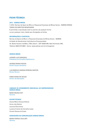 FICHA TÉCNICA
2014 – SEBRAE MINAS
© 2014. Serviço de Apoio às Micro e Pequenas Empresas de Minas Gerais - SEBRAE MINAS
TODOS OS DIREITOS RESERVADOS
É permitida a reprodução total ou parcial, de qualquer forma
ou por qualquer meio, desde que divulgadas as fontes.
INFORMAÇÕES E CONTATOS
Serviço de Apoio às Micro e Pequenas Empresas de Minas Gerais - SEBRAE
Unidade de Atendimento Individual ao Empreendedor
Av. Barão Homem de Melo, 2785, Estoril – CEP 30494-085. Belo Horizonte, MG.
Telefone 0800-570 0800 - Home: www.sebrae.com.br/minasgerais
SEBRAE MINAS
LÁZARO LUIZ GONZAGA
Presidente do Conselho Deliberativo
AFONSO MARIA ROCHA
Diretor Superintendente
LUIZ MÁRCIO HADDAD PEREIRA SANTOS
DiretorTécnico
FÁBIO VERAS DE SOUZA
Diretor de Operações
UNIDADE DE ATENDIMENTO INDIVIDUAL AO EMPREENDEDOR
SEBRAE MINAS
MARA REGINA VEIT
Gerente
EQUIPE TÉCNICA
Ariane Maira Chaves Vilhena
Arnou dos Santos
Laurana Silva Viana
Luciana Cristine de Carvalho Lessa
Viviane Soares da Costa
ASSESSORIA DE COMUNICAÇÃO SEBRAE MINAS
MARIATERESA GOULART
Gerente
 