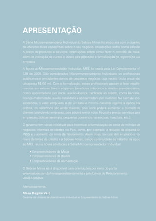 APRESENTAÇÃO
A Série Microempreendedor Individual do Sebrae Minas foi elaborada com o objetivo
de oferecer dicas específicas sobre o seu negócio, orientações sobre como calcular
o preço de produtos e serviços, orientações sobre como fazer o controle de caixa,
além de indicação de cursos e locais para proceder à formalização do registro da sua
empresa.
A figura do Microempreendedor Individual, MEI, foi criada pela Lei Complementar nº
128 de 2008. São considerados Microempreendedores Individuais, os profissionais
autônomos e ambulantes donos de pequenos negócios cuja receita bruta anual não
ultrapassa R$ 60 mil. Com a formalização, esses profissionais passam a fazer recolhi-
mentos em valores fixos e adquirem benefícios tributários e direitos previdenciários,
como aposentadoria por idade, auxílio-doença, facilidade ao crédito, conta bancária,
licença-maternidade, auxílio-natalidade e aposentadoria por invalidez. No caso de apo-
sentadoria, o valor estipulado é de um salário mínimo nacional vigente à época. Na
prática, os benefícios são ainda maiores, pois você poderá aumentar o número de
clientes (atendendo empresas, pois poderá emitir notas fiscais) e prestar serviços para
empresas públicas (exemplo: pequenos consertos nas escolas, hospitais, etc.).
O governo tem várias iniciativas para incentivar a formalização de cerca de milhões de
negócios informais existentes no País, como, por exemplo, a redução da alíquota do
INSS e o aumento do limite de faturamento. Além disso, bancos têm ampliado o nú-
mero de linhas de crédito e o Sebrae Minas, dando continuidade ao trabalho de apoio
ao MEI, reuniu novas atividades à Série Microempreendedor Individual:
• Empreendedores da Moda
• Empreendedores da Beleza
• Empreendedores da Alimentação
O Sebrae Minas está disponível para orientações por meio do portal
www.sebrae.com.br/minasgerais/atendimento e pela Central de Relacionamento:
0800 570 0800.
Atenciosamente,
Mara Regina Veit
Gerente da Unidade de Atendimento Individual ao Empreendedor do Sebrae Minas
 