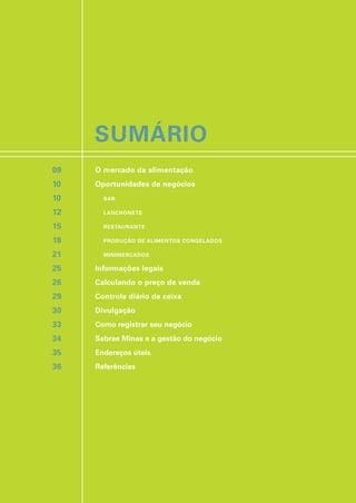 SUMÁRIO
O mercado da alimentação
Oportunidades de negócios
BAR
LANCHONETE
RESTAURANTE
PRODUÇÃO DE ALIMENTOS CONGELADOS
MINIMERCADOS
Informações legais
Calculando o preço de venda
Controle diário de caixa
Divulgação
Como registrar seu negócio
Sebrae Minas e a gestão do negócio
Endereços úteis
Referências
09
10
10
12
15
18
21
25
26
29
30
33
34
35
36
 