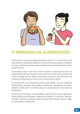 09
O MERCADO DA ALIMENTAÇÃO
Fatores como o aumento do poder aquisitivo da classe C, o aumento do número
de mulheres no mercado de trabalho e a falta de tempo para preparar as refeições
em casa contribuem para a perspectiva atual de crescimento do setor de alimen-
tação fora do lar.
A sociedade mudou e, com ela, mudaram também os hábitos de consumo. As
pessoas estão cada vez mais sem tempo, mas mesmo assim vêm buscando uma
melhor qualidade de vida. Todos esses fatores contribuem para estimular a de-
manda por produtos que permitam economia de tempo e esforço.
O mercado sofre uma concorrência ampla e diversificada, que inclui desde es-
tabelecimentos pequenos até grandes multinacionais, dependendo do produto
oferecido. Sendo assim, o mercado exige uma grande dose de criatividade dos
empresários.
No ramo da alimentação, o empreendedor poderá atuar em vários segmentos.
Nesta cartilha serão abordadas as seguintes atividades: minimercado, bares/lan-
chonetes, alimentos congelados, além de fornecimento de bolos, doces e salga-
dos para festas e restaurantes.
 