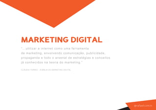 MARKETING DIGITAL
“. ..utilizar a inte r net c om o um a f er r am ent a
de marketin g, e nv olv endo c om unic aç ão, public i d a d e ,
pro pa ga nd a e tod o o ar s enal de es t r at égias e c o n c e i t o s
já co nh ecido s n a t eor ia do m ar k et ing. ”

CLÁUDIO TORRES - A BÍBLIA DO MARKETING DIGITAL




                                                                            @ r a f a e l co m i n
 