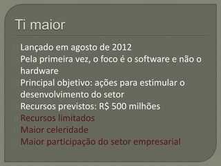 Lançado em agosto de 2012 
Pela primeira vez, o foco é o software e não o 
hardware 
Principal objetivo: ações para estimular o 
desenvolvimento do setor 
Recursos previstos: R$ 500 milhões 
Recursos limitados 
Maior celeridade 
Maior participação do setor empresarial 
 