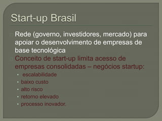 Rede (governo, investidores, mercado) para 
apoiar o desenvolvimento de empresas de 
base tecnológica 
Conceito de start-up limita acesso de 
empresas consolidadas – negócios startup: 
• escalabilidade 
• baixo custo 
• alto risco 
• retorno elevado 
• processo inovador. 
 