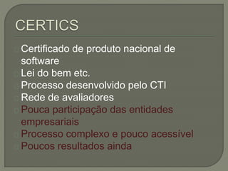 Certificado de produto nacional de 
software 
Lei do bem etc. 
Processo desenvolvido pelo CTI 
Rede de avaliadores 
Pouca participação das entidades 
empresariais 
Processo complexo e pouco acessível 
Poucos resultados ainda 
 