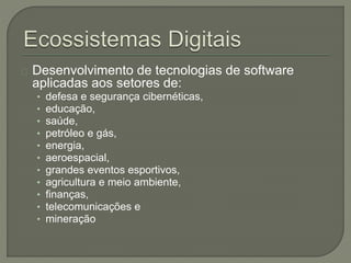 Desenvolvimento de tecnologias de software 
aplicadas aos setores de: 
• defesa e segurança cibernéticas, 
• educação, 
• saúde, 
• petróleo e gás, 
• energia, 
• aeroespacial, 
• grandes eventos esportivos, 
• agricultura e meio ambiente, 
• finanças, 
• telecomunicações e 
• mineração 
 