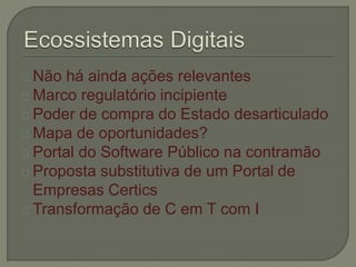 Não há ainda ações relevantes 
Marco regulatório incipiente 
Poder de compra do Estado desarticulado 
Mapa de oportunidades? 
Portal do Software Público na contramão 
Proposta substitutiva de um Portal de 
Empresas Certics 
Transformação de C em T com I 
 