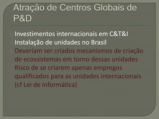 Investimentos internacionais em C&T&I 
Instalação de unidades no Brasil 
Deveriam ser criados mecanismos de criação 
de ecossistemas em torno dessas unidades 
Risco de se criarem apenas empregos 
qualificados para as unidades internacionais 
(cf Lei de Informática) 
 