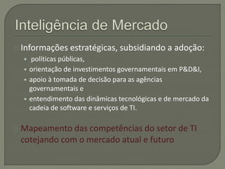 Informações estratégicas, subsidiando a adoção: 
• políticas públicas, 
• orientação de investimentos governamentais em P&D&I, 
• apoio à tomada de decisão para as agências 
governamentais e 
• entendimento das dinâmicas tecnológicas e de mercado da 
cadeia de software e serviços de TI. 
Mapeamento das competências do setor de TI 
cotejando com o mercado atual e futuro 
 