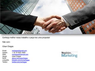 Conheça melhor nosso trabalho e peça-nos uma proposta!

Fale com:

César Chagas

Email:      cechagas@gmail.com
Celular:    + 55 34 9932 4669
MSN:        cechagas@hotmail.com
Skype:      cesar-chagas
Perfil:     about.me/cesarchagas
LinkedIN:   linkedin.com/in/cechagas
Twitter:    twitter.com/cechagas
 