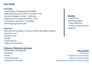 César Chagas

Formação:
-Publicidade e Propaganda pela ESAMC
-MBA Marketing com ênfase em Vendas - FGV
-Graduado Haggai Institute – Liderança                                       Atuação:
-Programa de Formação de Líderes – CDL                                       -E-commerce
-Formação de Liderança – CESUMAR                                             -Marketing Digital
-Marketing Digital pela WBI                                                  -Trade Marketing
                                                                             -Projetos e planejamento
Empresas:                                                                    -Negócios
-Consultor de Estratégia e Projetos Web na Wik Agência Digital
-Eletrosom.com
-Professor CDL
-ESAMC
-Grupo Martins
- Rádio e TV Paranaiba

Professor / Palestrante das áreas:
-Publicidade e Propaganda                                                               Me encontre:
-Marketing                                                                                @cechagas
-Vendas                                                                       Facebook.com/cechagas
-Finanças pessoais                                                             About.me/cesarchagas
-Liderança e motivação                                           http://www.linkedin.com/in/cechagas
 