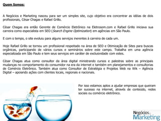 Quem Somos:


A Negócios e Marketing nasceu para ser um simples site, cujo objetivo era concentrar as idéias de dois
profissionais, César Chagas e Rafael Grillo.

César Chagas era então Gerente de Comércio Eletrônico na Eletrosom.com e Rafael Grillo iniciava sua
carreira como especialista em SEO (Search Engine Optimization) em agências em São Paulo.

E com o tempo, o site evoluiu para alguns serviços inerentes à carreira de cada um.

Hoje Rafael Grillo se tornou um profissional respeitado na área de SEO e Otimização de Sites para buscas
orgânicas, participando de vários cursos e seminários sobre este campo. Trabalha em uma agência
especializada em São Paulo e tem seus serviços em caráter de exclusividade com estes.

César Chagas atua como consultor da área digital ministrando cursos e palestras sobre as principais
mudanças no comportamento do consumidor na era da internet e também em planejamentos e consultorias
de Comércio Eletrônico. Também atua como Consultor de Estratégia e Projetos Web na Wik – Agência
Digital – apoiando ações com clientes locais, regionais e nacionais.



                                                      Por isso estamos aptos a ajudar empresas que queiram
                                                      ter sucesso na internet, através de conteúdo, redes
                                                      sociais ou comércio eletrônico.
 
