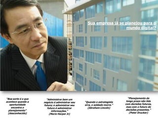 Sua empresa já se planejou para o
                                                                      mundo digital?




“Boa sorte é o que     “Administrar bem um                                    “Planejamento de
acontece quando a    negócio é administrar seu   “Quando o estrategista     longo prazo não lida
   oportunidade      futuro; e administrar seu   erra, o soldado morre.”   com decisões futuras,
    encontra o          futuro é administrar       (Abraham Lincoln)        mas com o futuro de
  planejamento”            informações.”                                    decisões presentes.”
 (desconhecido)           (Mario Harper Jr)                                    (Peter Drucker)
 