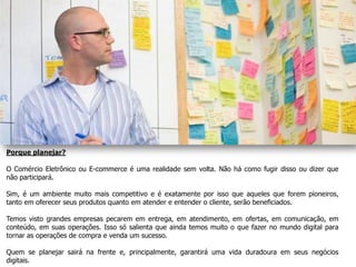 Porque planejar?

O Comércio Eletrônico ou E-commerce é uma realidade sem volta. Não há como fugir disso ou dizer que
não participará.

Sim, é um ambiente muito mais competitivo e é exatamente por isso que aqueles que forem pioneiros,
tanto em oferecer seus produtos quanto em atender e entender o cliente, serão beneficiados.

Temos visto grandes empresas pecarem em entrega, em atendimento, em ofertas, em comunicação, em
conteúdo, em suas operações. Isso só salienta que ainda temos muito o que fazer no mundo digital para
tornar as operações de compra e venda um sucesso.

Quem se planejar sairá na frente e, principalmente, garantirá uma vida duradoura em seus negócios
digitais.
 