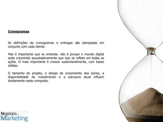 Cronogramas


As definições de cronogramas e entregas são planejadas em
conjunto com cada cliente.

Mas é importante que se entenda: não é porque o mundo digital
anda crescendo assustadoramente que isso se reflete em todas as
ações. O mais importante é crescer sustentavelmente, com bases
sólidas.

O tamanho do projeto, o desejo de crescimento dos sócios, a
disponibilidade de investimento e a estrutura atual influem
diretamente neste composto.
 