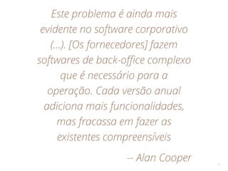 Este problema é ainda mais
evidente no software corporativo
(…). [Os fornecedores] fazem
softwares de back-office complexo
que é necessário para a
operação. Cada versão anual
adiciona mais funcionalidades,
mas fracassa em fazer as
existentes compreensíveis
-- Alan Cooper 10
 