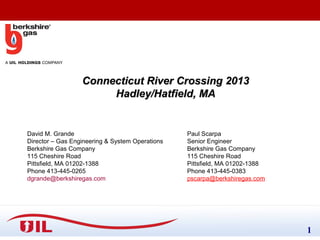 Connecticut River Crossing 2013
Hadley/Hatfield, MA

David M. Grande
Director – Gas Engineering & System Operations
Berkshire Gas Company
115 Cheshire Road
Pittsfield, MA 01202-1388
Phone 413-445-0265
dgrande@berkshiregas.com

Paul Scarpa
Senior Engineer
Berkshire Gas Company
115 Cheshire Road
Pittsfield, MA 01202-1388
Phone 413-445-0383
pscarpa@berkshiregas.com

Confidential – Not for internal distribution or public release.

1

 