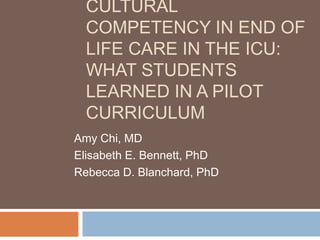 CULTURAL
COMPETENCY IN END OF
LIFE CARE IN THE ICU:
WHAT STUDENTS
LEARNED IN A PILOT
CURRICULUM
Amy Chi, MD
Elisabeth E. Bennett, PhD
Rebecca D. Blanchard, PhD
 
