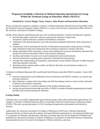 Proposal to Establish a Libraries in Medical Education Special Interest Group
               Within the Northeast Group on Education Affairs (NEGEA)

        Submitted by: Lauren Maggio, Nancy Tannery, Julia Whelan and Konstantina Matsoukas

Please consider this proposal to establish a Libraries in Medical Education Special Interest Group (SIG) within
the Northeast Group on Education Affairs (NEGEA), a section of the Group on Educational Affairs (GEA) of
the American Association of Medical Colleges.

Health science libraries and librarians play key roles in medical education. Consider that librarians regularly:
    • provide high-quality instruction, reference and research assistance to physicians,
        researchers, medical educators, students and healthcare consumers.
    • collaborate with medical educators to provide curriculum-integrated information skills instruction to
        students.
    • communicate with an international network of information professionals to keep abreast of cutting-
        edge information trends and communicate those relating to medicine to medical educators.
    • design information skills curriculum, courses and workshops for in-person and distance education that
        promote the interests and needs of those in the medical community.
    • purchase and maintain resources to be used in educational and research pursuits.
    • teach the information searching skills required for individual life-long learning.
    • leverage their understanding of competency requirements to assist medical educators in addressing and
        achieving education outcomes.
    • determine policies and procedures within our libraries that foster an environment conducive to
        educational endeavors.

A Libraries in Medical Education SIG would benefit both librarians and other NEGEA members. Such a SIG
would:
    • promote communication and collaboration between librarians and NEGEA members on research and
        curricular initiatives.
    • allow librarians to enhance their knowledge and skills by keeping current on issues, trends, and needs
        of interest to the medical community.
    • recognize librarians as a valued component of the medical education team.
    • increase the professional knowledge and skills of NEGEA members through programming developed
        and delivered at annual meetings by librarians.

Existing Models

Librarians have successfully implemented special interest groups within other professional organizations. For
example, a Libraries in Medical Education SIG was instituted within the Central Group on Education Affairs
(CGEA). This active group participates in CGEA meetings through poster presentations and interactive
sessions.

Additionally, the American Association of Colleges of Pharmacy (AACP) has a Libraries/Educational
Resources Section in which nearly 80 academic and special librarians participate by: developing and delivering
C.E. programs for librarians and pharmacy educators; providing input into the development of standards and
guidelines for educational outcomes in Schools of Pharmacy as it pertains to information literacy; maintaining
recommended resources list used for development of library collections, and more.
 
