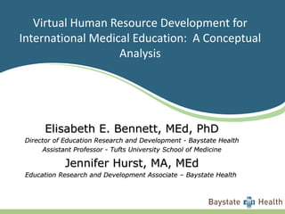 Virtual Human Resource Development for International Medical Education:  A Conceptual Analysis Elisabeth E. Bennett, MEd, PhD Director of Education Research and Development - Baystate Health Assistant Professor - Tufts University School of Medicine Jennifer Hurst, MA, MEd Education Research and Development Associate – Baystate Health  