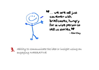 “  … we are all just
                              cavemen with
                              briefcases, hungry
                              for a wise person to
                              tell us stories.
                                               “
                                              - Alan Kay




3.   Ability to communicate the idea or insight using an
     engaging NARRATIVE
 