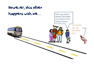 However, this often
happens with me…      Dad, my science
                      teacher had asked
                      us to find out for
                      today’s lesson…
                                           No worries
                                           son, we
                                           can find
                                           out…
 